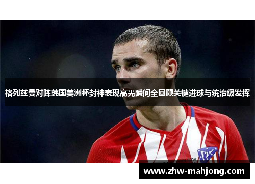 格列兹曼对阵韩国美洲杯封神表现高光瞬间全回顾关键进球与统治级发挥